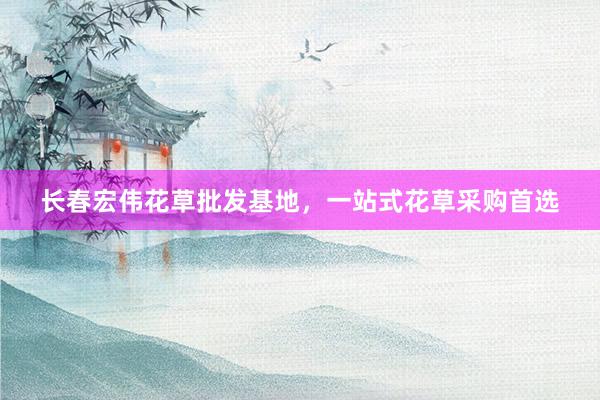 长春宏伟花草批发基地，一站式花草采购首选